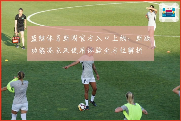 蓝鲸体育新闻官方入口上线，新版功能亮点及使用体验全方位解析