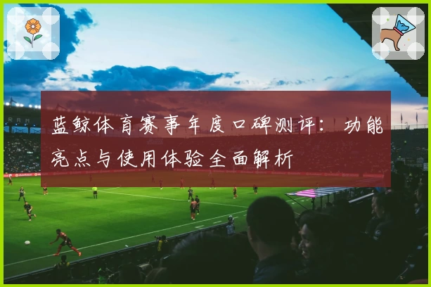 蓝鲸体育赛事年度口碑测评：功能亮点与使用体验全面解析