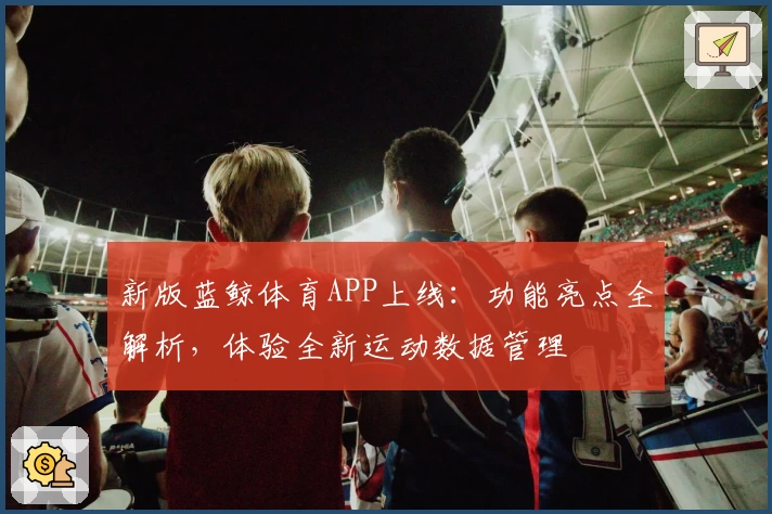 新版蓝鲸体育APP上线：功能亮点全解析，体验全新运动数据管理