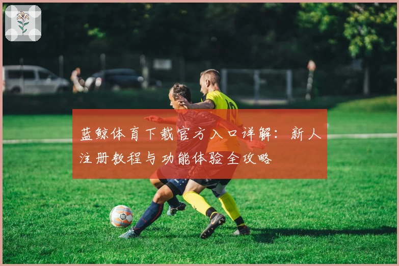 蓝鲸体育下载官方入口详解：新人注册教程与功能体验全攻略