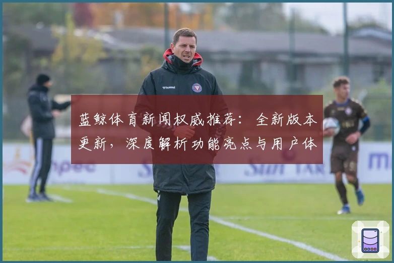 蓝鲸体育新闻权威推荐：全新版本更新，深度解析功能亮点与用户体验