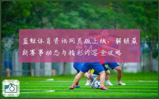 蓝鲸体育资讯网页版上线，解锁最新赛事动态与精彩内容全攻略