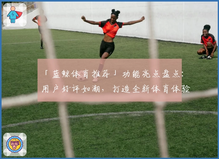 「蓝鲸体育推荐」功能亮点盘点：用户好评如潮，打造全新体育体验