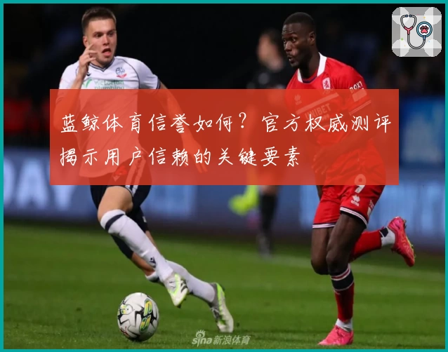 蓝鲸体育信誉如何？官方权威测评揭示用户信赖的关键要素