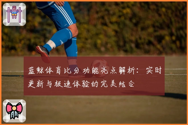 蓝鲸体育比分功能亮点解析：实时更新与极速体验的完美结合