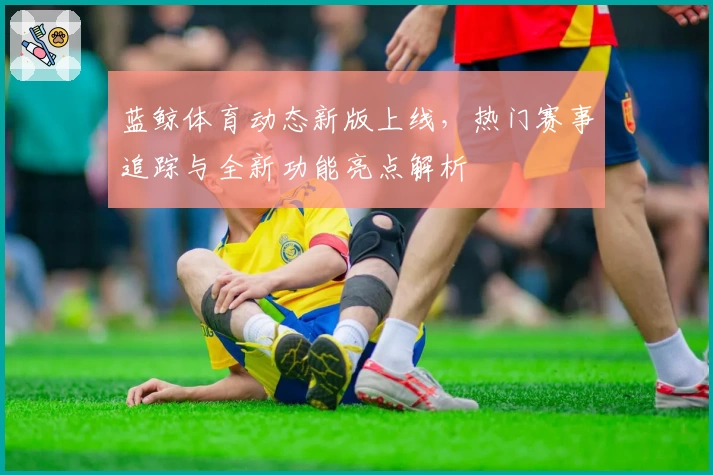 蓝鲸体育动态新版上线，热门赛事追踪与全新功能亮点解析