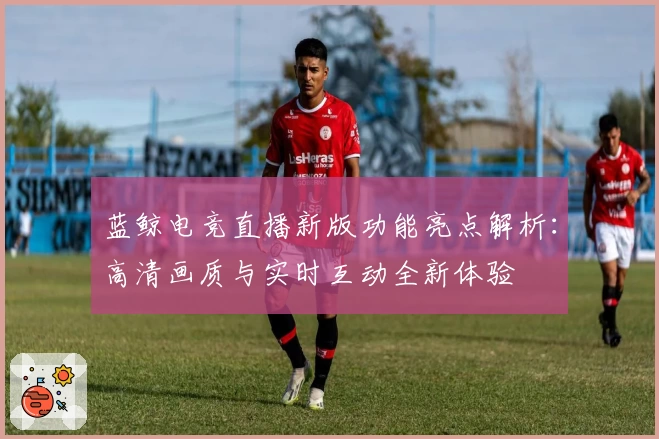 蓝鲸电竞直播新版功能亮点解析：高清画质与实时互动全新体验