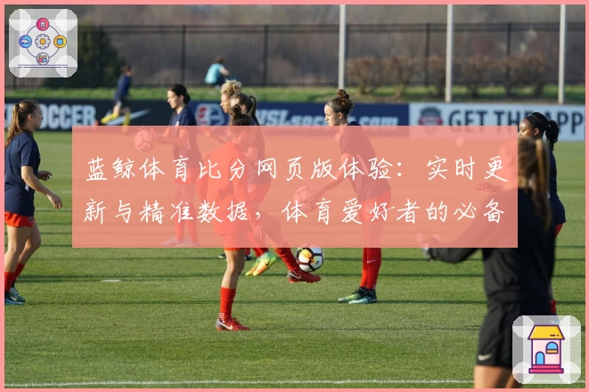 蓝鲸体育比分网页版体验：实时更新与精准数据，体育爱好者的必备工具