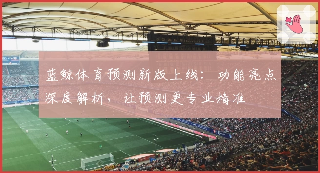 蓝鲸体育预测新版上线：功能亮点深度解析，让预测更专业精准