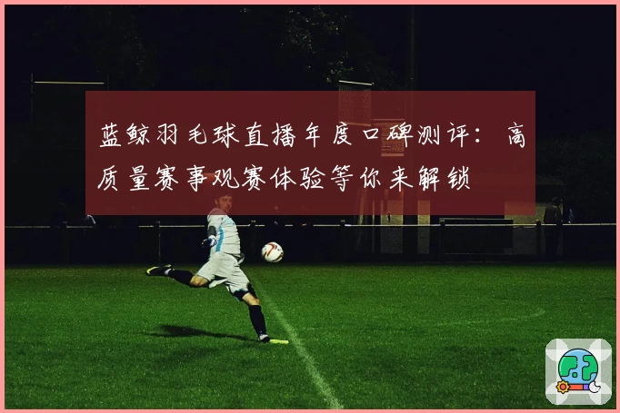 蓝鲸羽毛球直播年度口碑测评：高质量赛事观赛体验等你来解锁
