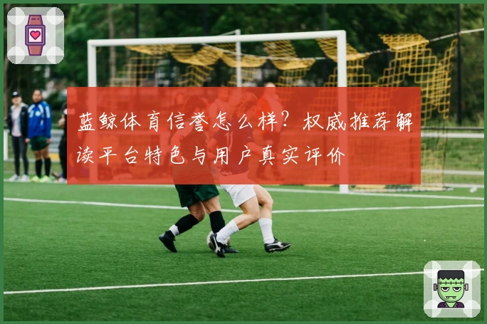 蓝鲸体育信誉怎么样？权威推荐解读平台特色与用户真实评价