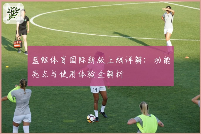 蓝鲸体育国际新版上线详解：功能亮点与使用体验全解析