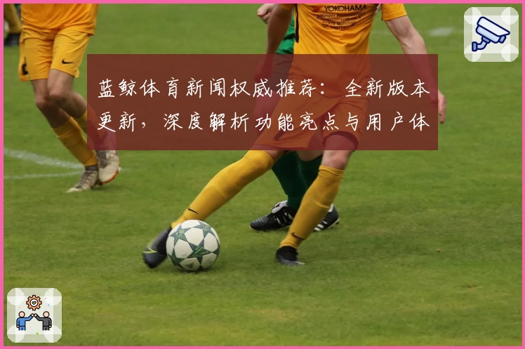 蓝鲸体育新闻权威推荐：全新版本更新，深度解析功能亮点与用户体验