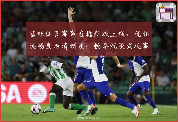 蓝鲸体育赛事直播新版上线，优化流畅度与清晰度，畅享沉浸式观赛体验