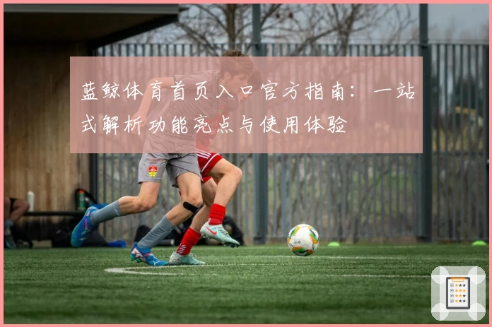 蓝鲸体育首页入口官方指南：一站式解析功能亮点与使用体验