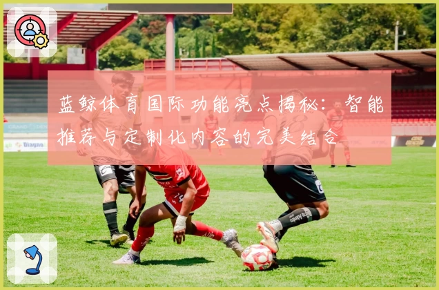 蓝鲸体育国际功能亮点揭秘：智能推荐与定制化内容的完美结合