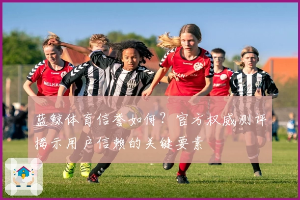 蓝鲸体育信誉如何？官方权威测评揭示用户信赖的关键要素