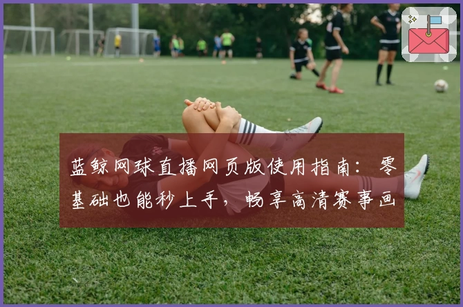 蓝鲸网球直播网页版使用指南：零基础也能秒上手，畅享高清赛事画质