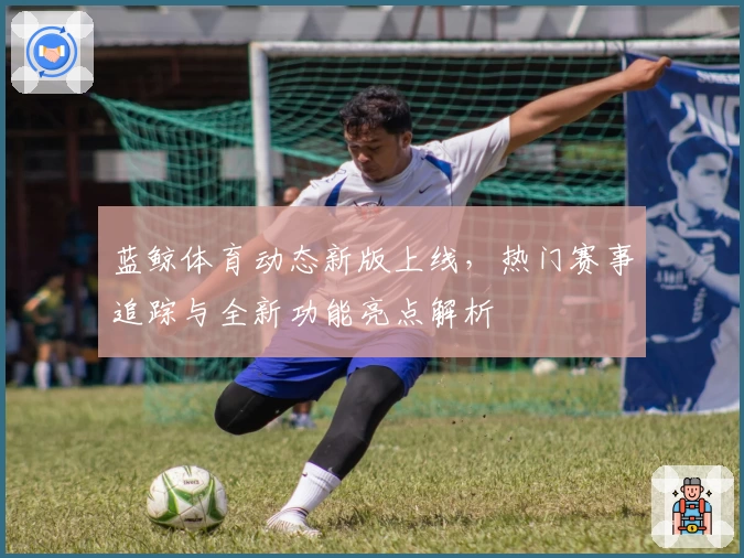 蓝鲸体育动态新版上线，热门赛事追踪与全新功能亮点解析
