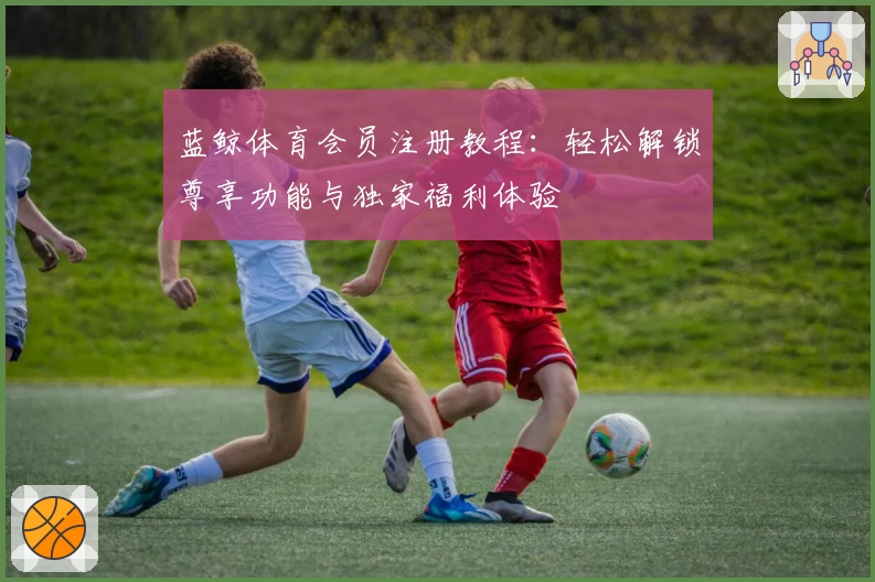 蓝鲸体育会员注册教程：轻松解锁尊享功能与独家福利体验